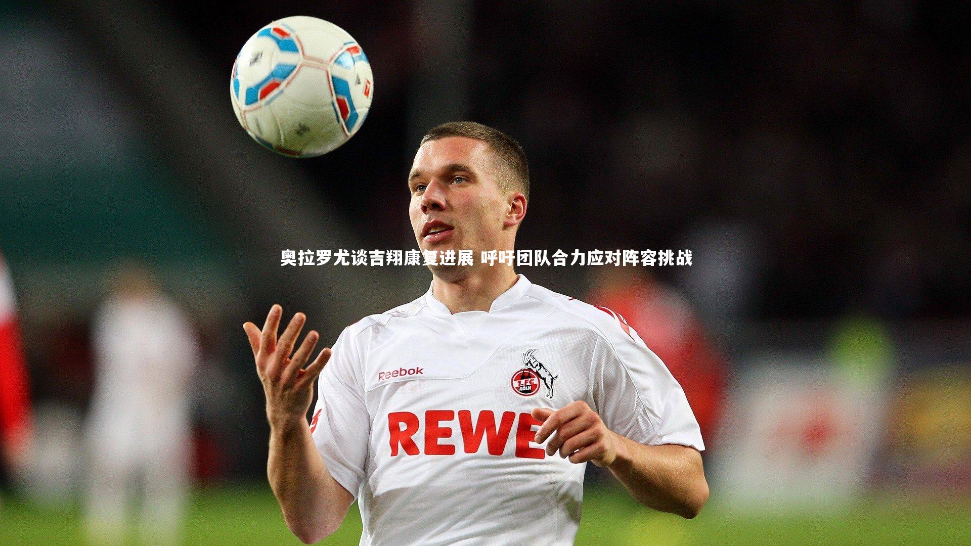 奥拉罗尤谈吉翔康复进展 呼吁团队合力应对阵容挑战